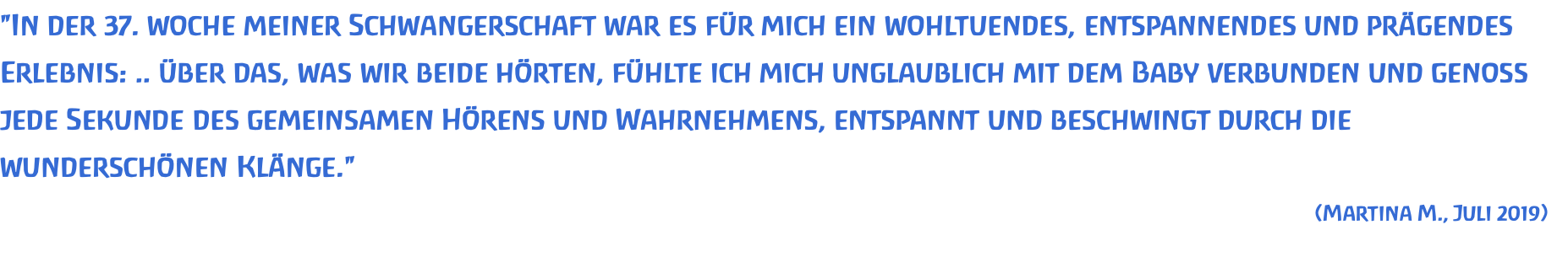 "In der 37. woche meiner Schwangerschaft war es für mich ein wohltuendes, entspannendes und prägendes Erlebnis: .. über das, was wir beide hörten, fühlte ich mich unglaublich mit dem Baby verbunden und genoss jede Sekunde des gemeinsamen Hörens und Wahrnehmens, entspannt und beschwingt durch die wunderschönen Klänge." (Martina M., Juli 2019) 
